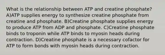 What is the relationship between ATP and creatine phosphate? A)ATP supplies energy to synthesize creatine phosphate from creatine and phosphate. B)Creatine phosphate supplies energy to produce ATP from ADP and phosphate. C)Creatine phosphate binds to troponin while ATP binds to myosin heads during contraction. D)Creatine phosphate is a necessary cofactor for ATP to form bonds with myosin heads during contraction.