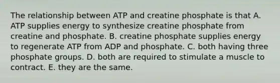 The relationship between ATP and creatine phosphate is that A. ATP supplies energy to synthesize creatine phosphate from creatine and phosphate. B. creatine phosphate supplies energy to regenerate ATP from ADP and phosphate. C. both having three phosphate groups. D. both are required to stimulate a muscle to contract. E. they are the same.