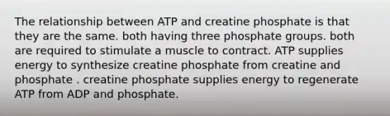 The relationship between ATP and creatine phosphate is that they are the same. both having three phosphate groups. both are required to stimulate a muscle to contract. ATP supplies energy to synthesize creatine phosphate from creatine and phosphate . creatine phosphate supplies energy to regenerate ATP from ADP and phosphate.