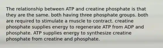 The relationship between ATP and creatine phosphate is that they are the same. both having three phosphate groups. both are required to stimulate a muscle to contract. creatine phosphate supplies energy to regenerate ATP from ADP and phosphate. ATP supplies energy to synthesize creatine phosphate from creatine and phosphate.