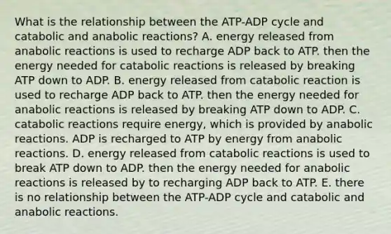 What is the relationship between the ATP-ADP cycle and catabolic and anabolic reactions? A. energy released from anabolic reactions is used to recharge ADP back to ATP. then the energy needed for catabolic reactions is released by breaking ATP down to ADP. B. energy released from catabolic reaction is used to recharge ADP back to ATP. then the energy needed for anabolic reactions is released by breaking ATP down to ADP. C. catabolic reactions require energy, which is provided by anabolic reactions. ADP is recharged to ATP by energy from anabolic reactions. D. energy released from catabolic reactions is used to break ATP down to ADP. then the energy needed for anabolic reactions is released by to recharging ADP back to ATP. E. there is no relationship between the ATP-ADP cycle and catabolic and anabolic reactions.