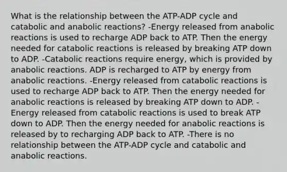 What is the relationship between the ATP-ADP cycle and catabolic and anabolic reactions? -Energy released from anabolic reactions is used to recharge ADP back to ATP. Then the energy needed for catabolic reactions is released by breaking ATP down to ADP. -Catabolic reactions require energy, which is provided by anabolic reactions. ADP is recharged to ATP by energy from anabolic reactions. -Energy released from catabolic reactions is used to recharge ADP back to ATP. Then the energy needed for anabolic reactions is released by breaking ATP down to ADP. -Energy released from catabolic reactions is used to break ATP down to ADP. Then the energy needed for anabolic reactions is released by to recharging ADP back to ATP. -There is no relationship between the ATP-ADP cycle and catabolic and anabolic reactions.