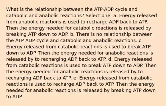 What is the relationship between the ATP-ADP cycle and catabolic and anabolic reactions? Select one: a. Energy released from anabolic reactions is used to recharge ADP back to ATP. Then the energy needed for catabolic reactions is released by breaking ATP down to ADP. b. There is no relationship between the ATP-ADP cycle and catabolic and anabolic reactions. c. Energy released from catabolic reactions is used to break ATP down to ADP. Then the energy needed for anabolic reactions is released by to recharging ADP back to ATP. d. Energy released from catabolic reactions is used to break ATP down to ADP. Then the energy needed for anabolic reactions is released by to recharging ADP back to ATP. e. Energy released from catabolic reactions is used to recharge ADP back to ATP. Then the energy needed for anabolic reactions is released by breaking ATP down to ADP.