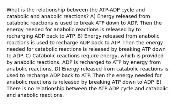 What is the relationship between the ATP-ADP cycle and catabolic and anabolic reactions? A) Energy released from catabolic reactions is used to break ATP down to ADP. Then the energy needed for anabolic reactions is released by to recharging ADP back to ATP. B) Energy released from anabolic reactions is used to recharge ADP back to ATP. Then the energy needed for catabolic reactions is released by breaking ATP down to ADP. C) Catabolic reactions require energy, which is provided by anabolic reactions. ADP is recharged to ATP by energy from anabolic reactions. D) Energy released from catabolic reactions is used to recharge ADP back to ATP. Then the energy needed for anabolic reactions is released by breaking ATP down to ADP. E) There is no relationship between the ATP-ADP cycle and catabolic and anabolic reactions.