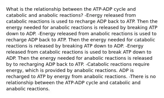 What is the relationship between the ATP-ADP cycle and catabolic and anabolic reactions? -Energy released from catabolic reactions is used to recharge ADP back to ATP. Then the energy needed for anabolic reactions is released by breaking ATP down to ADP. -Energy released from anabolic reactions is used to recharge ADP back to ATP. Then the energy needed for catabolic reactions is released by breaking ATP down to ADP. -Energy released from catabolic reactions is used to break ATP down to ADP. Then the energy needed for anabolic reactions is released by to recharging ADP back to ATP. -Catabolic reactions require energy, which is provided by anabolic reactions. ADP is recharged to ATP by energy from anabolic reactions. -There is no relationship between the ATP-ADP cycle and catabolic and anabolic reactions.