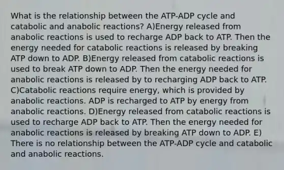 What is the relationship between the ATP-ADP cycle and catabolic and anabolic reactions? A)Energy released from anabolic reactions is used to recharge ADP back to ATP. Then the energy needed for catabolic reactions is released by breaking ATP down to ADP. B)Energy released from catabolic reactions is used to break ATP down to ADP. Then the energy needed for anabolic reactions is released by to recharging ADP back to ATP. C)Catabolic reactions require energy, which is provided by anabolic reactions. ADP is recharged to ATP by energy from anabolic reactions. D)Energy released from catabolic reactions is used to recharge ADP back to ATP. Then the energy needed for anabolic reactions is released by breaking ATP down to ADP. E) There is no relationship between the ATP-ADP cycle and catabolic and anabolic reactions.