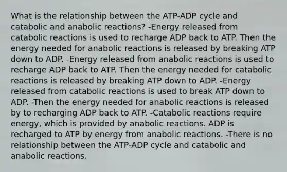 What is the relationship between the ATP-ADP cycle and catabolic and anabolic reactions? -Energy released from catabolic reactions is used to recharge ADP back to ATP. Then the energy needed for anabolic reactions is released by breaking ATP down to ADP. -Energy released from anabolic reactions is used to recharge ADP back to ATP. Then the energy needed for catabolic reactions is released by breaking ATP down to ADP. -Energy released from catabolic reactions is used to break ATP down to ADP. -Then the energy needed for anabolic reactions is released by to recharging ADP back to ATP. -Catabolic reactions require energy, which is provided by anabolic reactions. ADP is recharged to ATP by energy from anabolic reactions. -There is no relationship between the ATP-ADP cycle and catabolic and anabolic reactions.