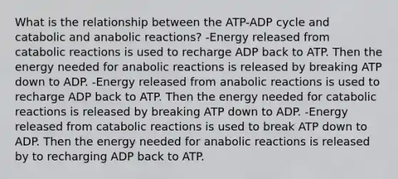 What is the relationship between the ATP-ADP cycle and catabolic and anabolic reactions? -Energy released from catabolic reactions is used to recharge ADP back to ATP. Then the energy needed for anabolic reactions is released by breaking ATP down to ADP. -Energy released from anabolic reactions is used to recharge ADP back to ATP. Then the energy needed for catabolic reactions is released by breaking ATP down to ADP. -Energy released from catabolic reactions is used to break ATP down to ADP. Then the energy needed for anabolic reactions is released by to recharging ADP back to ATP.