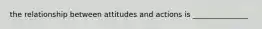 the relationship between attitudes and actions is _______________