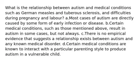 What is the relationship between autism and medical conditions such as German measles and tuberous sclerosis, and difficulties during pregnancy and labour? a.Most cases of autism are directly caused by some form of early infection or disease. b.Certain medical conditions, such as those mentioned above, result in autism in some cases, but not always. c.There is no empirical evidence that suggests a relationship exists between autism and any known medical disorder. d.Certain medical conditions are known to interact with a particular parenting style to produce autism in a vulnerable child.