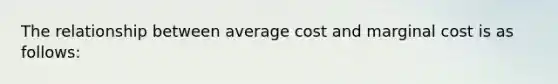 The relationship between average cost and marginal cost is as follows: