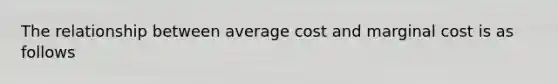 The relationship between average cost and marginal cost is as follows