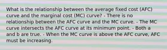 What is the relationship between the average fixed cost (AFC) curve and the marginal cost (MC) curve? - There is no relationship between the AFC curve and the MC curve. - The MC curve intersects the AFC curve at its minimum point. - Both a and b are true. - When the MC curve is above the AFC curve, AFC must be increasing.