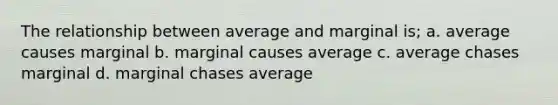 The relationship between average and marginal is; a. average causes marginal b. marginal causes average c. average chases marginal d. marginal chases average