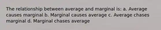 The relationship between average and marginal is: a. Average causes marginal b. Marginal causes average c. Average chases marginal d. Marginal chases average