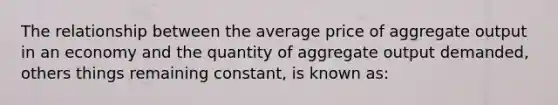 The relationship between the average price of aggregate output in an economy and the quantity of aggregate output demanded, others things remaining constant, is known as: