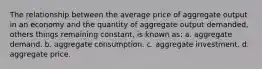 The relationship between the average price of aggregate output in an economy and the quantity of aggregate output demanded, others things remaining constant, is known as: a. aggregate demand. b. aggregate consumption. c. aggregate investment. d. aggregate price.