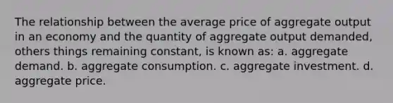 The relationship between the average price of aggregate output in an economy and the quantity of aggregate output demanded, others things remaining constant, is known as: a. aggregate demand. b. aggregate consumption. c. aggregate investment. d. aggregate price.