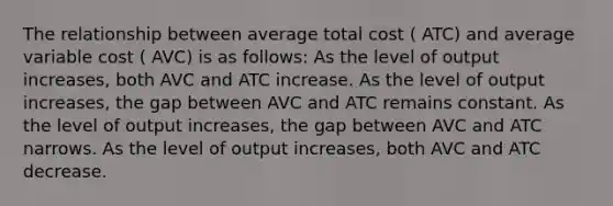 The relationship between average total cost ( ATC) and average variable cost ( AVC) is as follows: As the level of output increases, both AVC and ATC increase. As the level of output increases, the gap between AVC and ATC remains constant. As the level of output increases, the gap between AVC and ATC narrows. As the level of output increases, both AVC and ATC decrease.