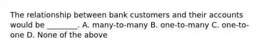 The relationship between bank customers and their accounts would be ________. A. many-to-many B. one-to-many C. one-to-one D. None of the above