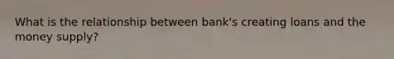 What is the relationship between bank's creating loans and the money supply?