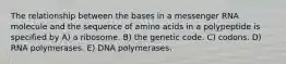 The relationship between the bases in a messenger RNA molecule and the sequence of amino acids in a polypeptide is specified by A) a ribosome. B) the genetic code. C) codons. D) RNA polymerases. E) DNA polymerases.