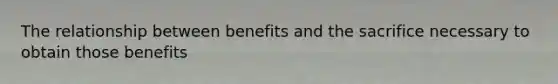 The relationship between benefits and the sacrifice necessary to obtain those benefits