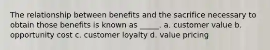 The relationship between benefits and the sacrifice necessary to obtain those benefits is known as _____. a. customer value b. opportunity cost c. customer loyalty d. value pricing