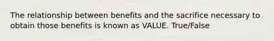 The relationship between benefits and the sacrifice necessary to obtain those benefits is known as VALUE. True/False