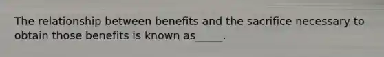 The relationship between benefits and the sacrifice necessary to obtain those benefits is known as_____.