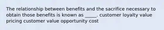 The relationship between benefits and the sacrifice necessary to obtain those benefits is known as _____. customer loyalty value pricing customer value opportunity cost