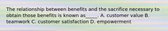 The relationship between benefits and the sacrifice necessary to obtain those benefits is known as_____. A. customer value B. teamwork C. customer satisfaction D. empowerment