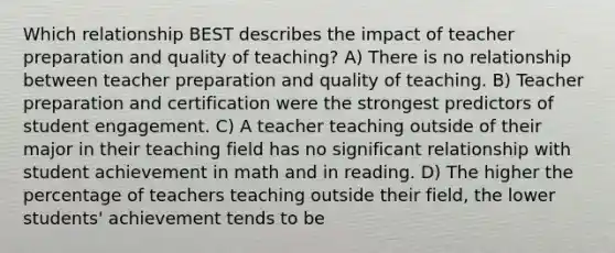 Which relationship BEST describes the impact of teacher preparation and quality of teaching? A) There is no relationship between teacher preparation and quality of teaching. B) Teacher preparation and certification were the strongest predictors of student engagement. C) A teacher teaching outside of their major in their teaching field has no significant relationship with student achievement in math and in reading. D) The higher the percentage of teachers teaching outside their field, the lower students' achievement tends to be