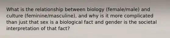 What is the relationship between biology (female/male) and culture (feminine/masculine), and why is it more complicated than just that sex is a biological fact and gender is the societal interpretation of that fact?