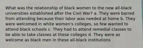 What was the relationship of black women to the new all-black universities established after the Civil War? a. They were barred from attending because their labor was needed at home b. They were welcomed in white women's colleges, so few wanted to attend black schools c. They had to attend remedial classes to be able to take classes at these colleges d. They were as welcome as black men in these all-black institutions