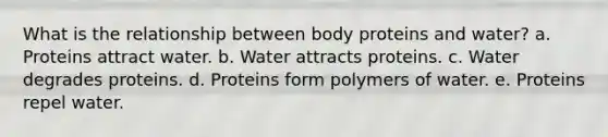 What is the relationship between body proteins and water? a. Proteins attract water. b. Water attracts proteins. c. Water degrades proteins. d. Proteins form polymers of water. e. Proteins repel water.