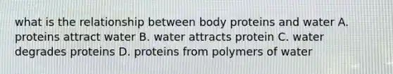 what is the relationship between body proteins and water A. proteins attract water B. water attracts protein C. water degrades proteins D. proteins from polymers of water