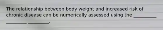 The relationship between body weight and increased risk of chronic disease can be numerically assessed using the __________ _________ _________.