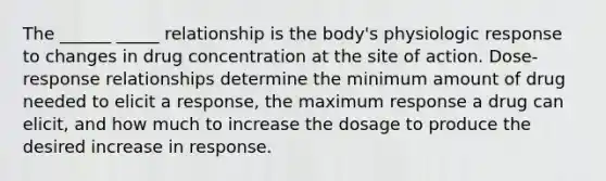 The ______ _____ relationship is the body's physiologic response to changes in drug concentration at the site of action. Dose-response relationships determine the minimum amount of drug needed to elicit a response, the maximum response a drug can elicit, and how much to increase the dosage to produce the desired increase in response.