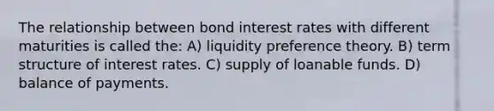 The relationship between bond interest rates with different maturities is called the: A) liquidity preference theory. B) term structure of interest rates. C) supply of loanable funds. D) balance of payments.