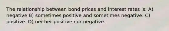 The relationship between bond prices and interest rates is: A) negative B) sometimes positive and sometimes negative. C) positive. D) neither positive nor negative.