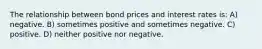 The relationship between bond prices and interest rates is: A) negative. B) sometimes positive and sometimes negative. C) positive. D) neither positive nor negative.