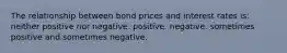 The relationship between bond prices and interest rates is: neither positive nor negative. positive. negative. sometimes positive and sometimes negative.