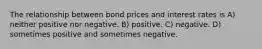 The relationship between bond prices and interest rates is A) neither positive nor negative. B) positive. C) negative. D) sometimes positive and sometimes negative.