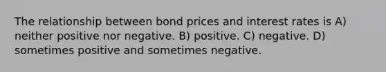 The relationship between bond prices and interest rates is A) neither positive nor negative. B) positive. C) negative. D) sometimes positive and sometimes negative.