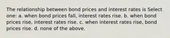 The relationship between bond prices and interest rates is Select one: a. when bond prices fall, interest rates rise. b. when bond prices rise, interest rates rise. c. when interest rates rise, bond prices rise. d. none of the above.