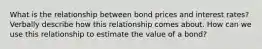 What is the relationship between bond prices and interest rates? Verbally describe how this relationship comes about. How can we use this relationship to estimate the value of a bond?