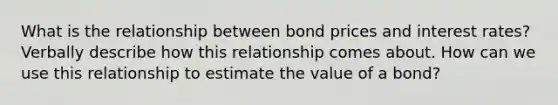 What is the relationship between bond prices and interest rates? Verbally describe how this relationship comes about. How can we use this relationship to estimate the value of a bond?