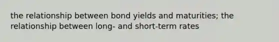 the relationship between bond yields and maturities; the relationship between long- and short-term rates