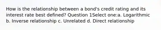 How is the relationship between a bond's credit rating and its interest rate best defined? Question 1Select one:a. Logarithmic b. Inverse relationship c. Unrelated d. Direct relationship